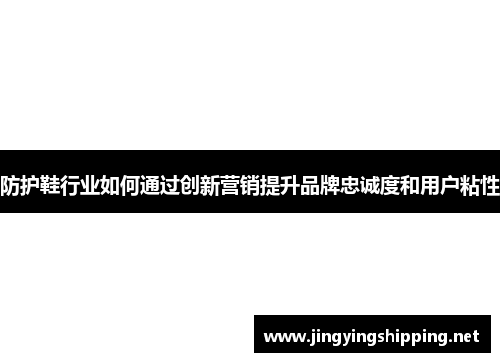 防护鞋行业如何通过创新营销提升品牌忠诚度和用户粘性